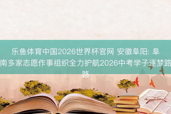 乐鱼体育中国2026世界杯官网 安徽阜阳: 阜南多家志愿作事组织全力护航2026中考学子逐梦路