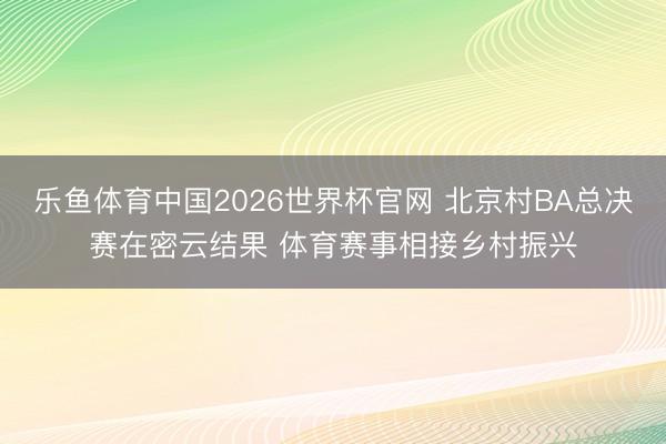 乐鱼体育中国2026世界杯官网 北京村BA总决赛在密云结果 体育赛事相接乡村振兴
