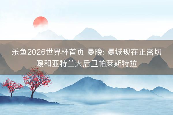 乐鱼2026世界杯首页 曼晚: 曼城现在正密切暖和亚特兰大后卫帕莱斯特拉