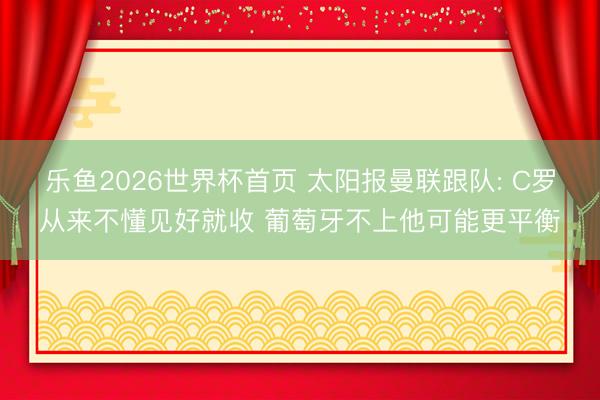 乐鱼2026世界杯首页 太阳报曼联跟队: C罗从来不懂见好就收 葡萄牙不上他可能更平衡