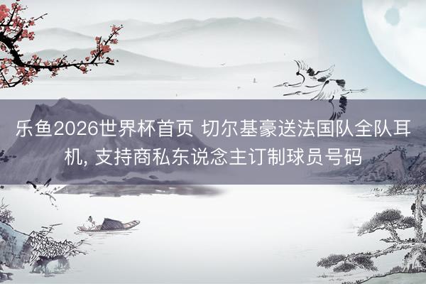 乐鱼2026世界杯首页 切尔基豪送法国队全队耳机， 支持商私东说念主订制球员号码
