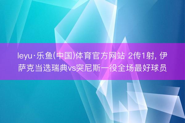 leyu·乐鱼(中国)体育官方网站 2传1射， 伊萨克当选瑞典vs突尼斯一役全场最好球员