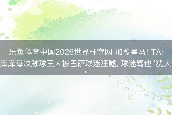 乐鱼体育中国2026世界杯官网 加盟皇马! TA: 库库每次触球王人被巴萨球迷狂嘘， 球迷骂他“犹大”