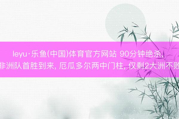 leyu·乐鱼(中国)体育官方网站 90分钟绝杀， 非洲队首胜到来， 厄瓜多尔两中门柱， 仅剩2大洲不败