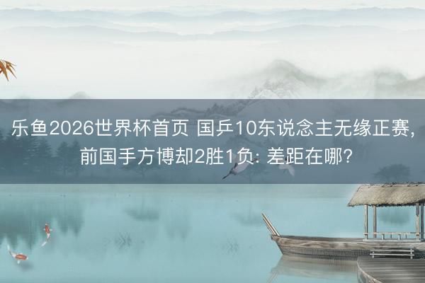 乐鱼2026世界杯首页 国乒10东说念主无缘正赛， 前国手方博却2胜1负: 差距在哪?