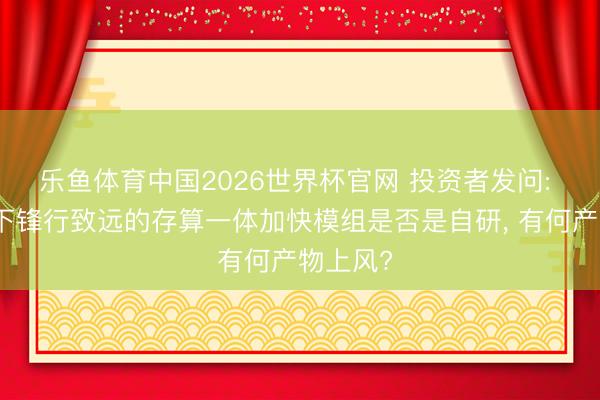 乐鱼体育中国2026世界杯官网 投资者发问: 公司旗下锋行致远的存算一体加快模组是否是自研, 有何产物上风?