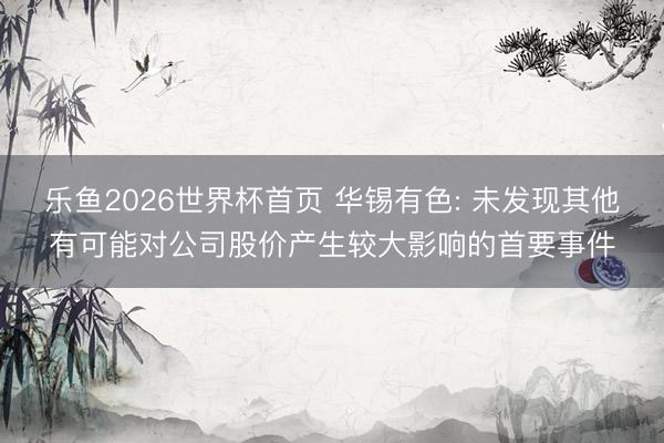 乐鱼2026世界杯首页 华锡有色: 未发现其他有可能对公司股价产生较大影响的首要事件