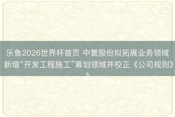 乐鱼2026世界杯首页 中寰股份拟拓展业务领域 新增“开发工程施工”筹划领域并校正《公司规则》