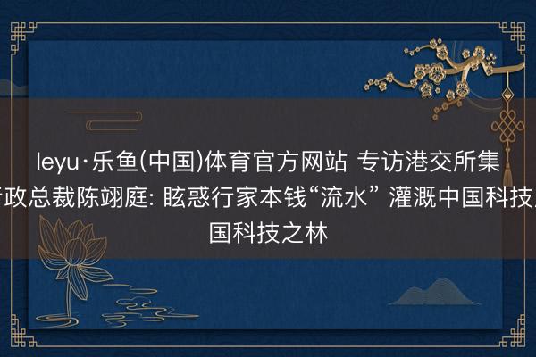leyu·乐鱼(中国)体育官方网站 专访港交所集团行政总裁陈翊庭: 眩惑行家本钱“流水” 灌溉中国科技之林