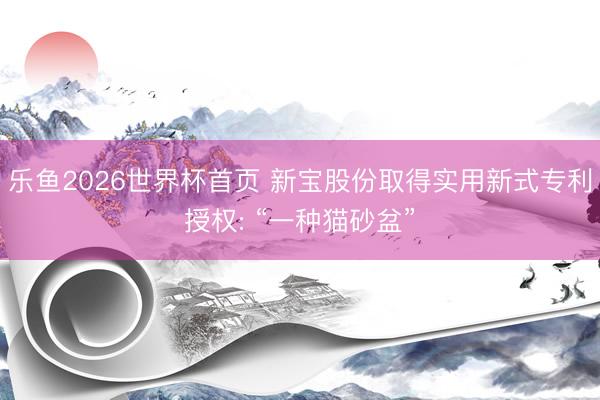 乐鱼2026世界杯首页 新宝股份取得实用新式专利授权: “一种猫砂盆”