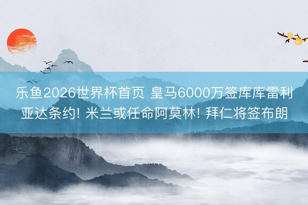 乐鱼2026世界杯首页 皇马6000万签库库雷利亚达条约! 米兰或任命阿莫林! 拜仁将签布朗