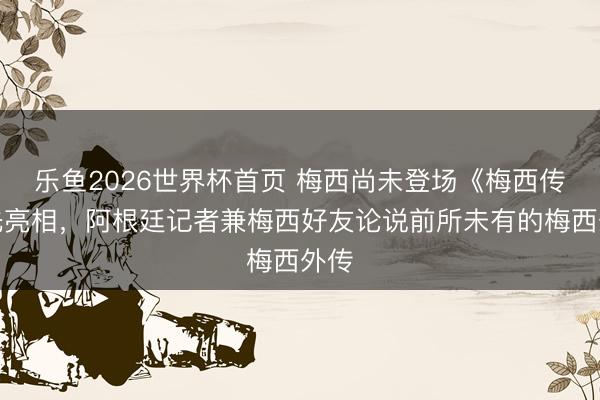 乐鱼2026世界杯首页 梅西尚未登场《梅西传》先亮相，阿根廷记者兼梅西好友论说前所未有的梅西外传