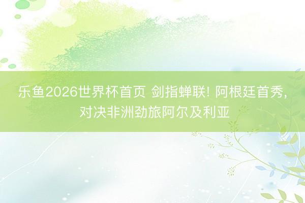 乐鱼2026世界杯首页 剑指蝉联! 阿根廷首秀， 对决非洲劲旅阿尔及利亚