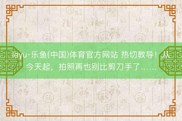 leyu·乐鱼(中国)体育官方网站 热切教导!从今天起,拍照再也别比剪刀手了……
