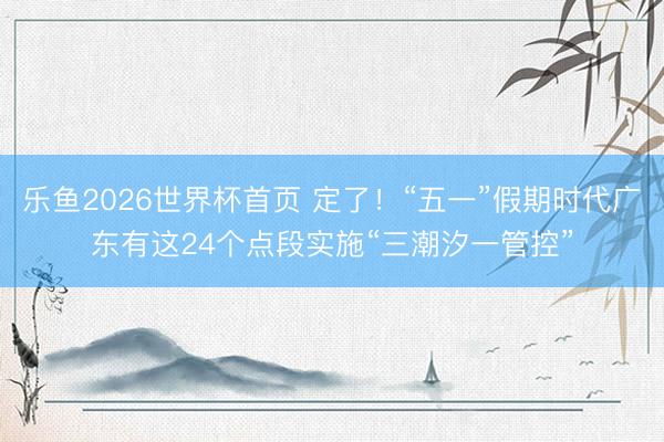 乐鱼2026世界杯首页 定了！“五一”假期时代广东有这24个点段实施“三潮汐一管控”