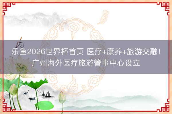 乐鱼2026世界杯首页 医疗+康养+旅游交融！广州海外医疗旅游管事中心设立