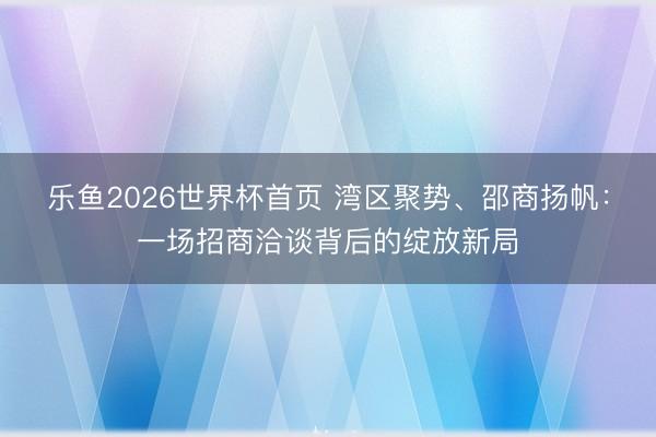 乐鱼2026世界杯首页 湾区聚势、邵商扬帆：一场招商洽谈背后的绽放新局