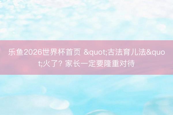 乐鱼2026世界杯首页 "古法育儿法"火了? 家长一定要隆重对待