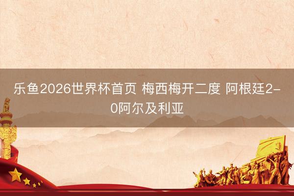 乐鱼2026世界杯首页 梅西梅开二度 阿根廷2-0阿尔及利亚
