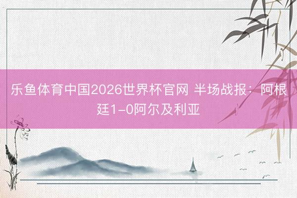 乐鱼体育中国2026世界杯官网 半场战报：阿根廷1-0阿尔及利亚