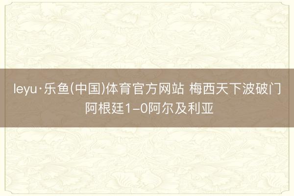 leyu·乐鱼(中国)体育官方网站 梅西天下波破门 阿根廷1-0阿尔及利亚
