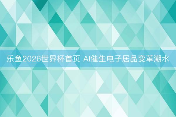 乐鱼2026世界杯首页 AI催生电子居品变革潮水