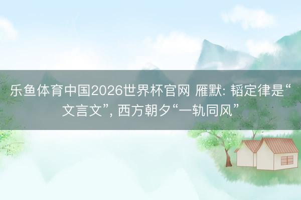乐鱼体育中国2026世界杯官网 雁默: 韬定律是“文言文”， 西方朝夕“一轨同风”