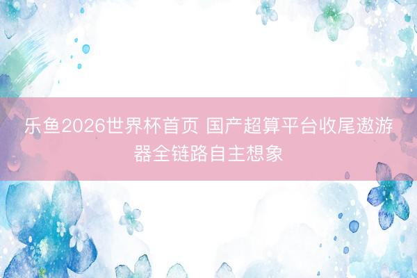 乐鱼2026世界杯首页 国产超算平台收尾遨游器全链路自主想象
