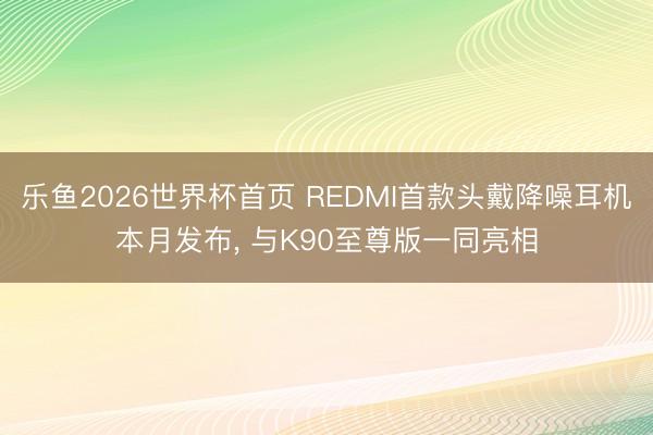 乐鱼2026世界杯首页 REDMI首款头戴降噪耳机本月发布， 与K90至尊版一同亮相