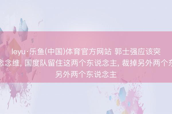 leyu·乐鱼(中国)体育官方网站 郭士强应该突破固有念念维， 国度队留住这两个东说念主， 裁掉另外两个东说念主