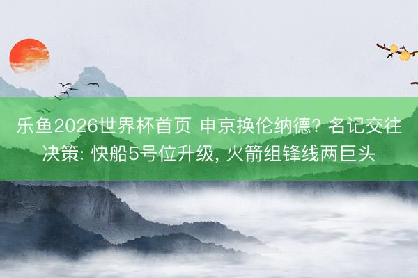 乐鱼2026世界杯首页 申京换伦纳德? 名记交往决策: 快船5号位升级， 火箭组锋线两巨头