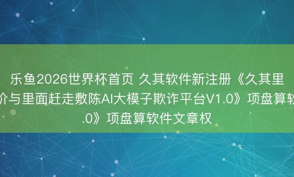 乐鱼2026世界杯首页 久其软件新注册《久其里面赶走评价与里面赶走敷陈AI大模子欺诈平台V1.0》项盘算软件文章权