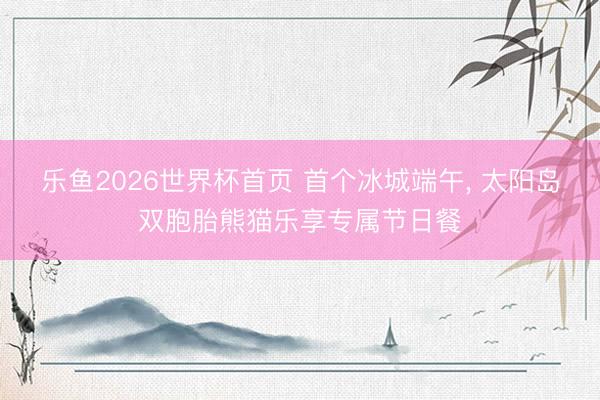乐鱼2026世界杯首页 首个冰城端午, 太阳岛双胞胎熊猫乐享专属节日餐