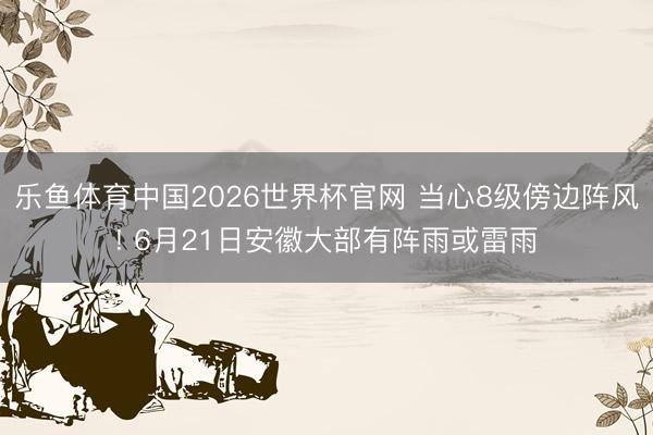 乐鱼体育中国2026世界杯官网 当心8级傍边阵风! 6月21日安徽大部有阵雨或雷雨