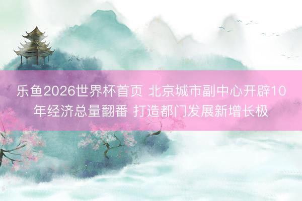 乐鱼2026世界杯首页 北京城市副中心开辟10年经济总量翻番 打造都门发展新增长极