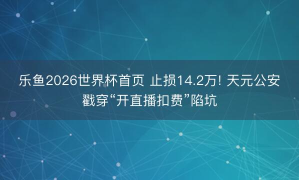 乐鱼2026世界杯首页 止损14.2万! 天元公安戳穿“开直播扣费”陷坑