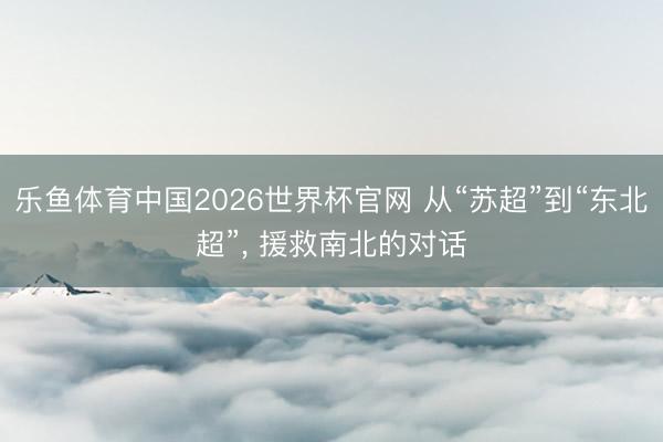 乐鱼体育中国2026世界杯官网 从“苏超”到“东北超”, 援救南北的对话
