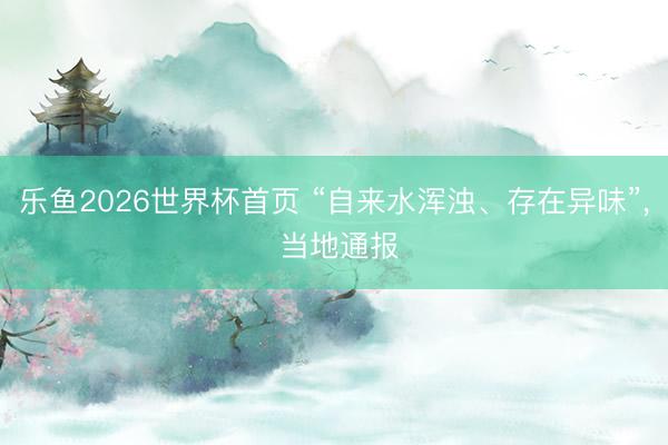 乐鱼2026世界杯首页 “自来水浑浊、存在异味”, 当地通报